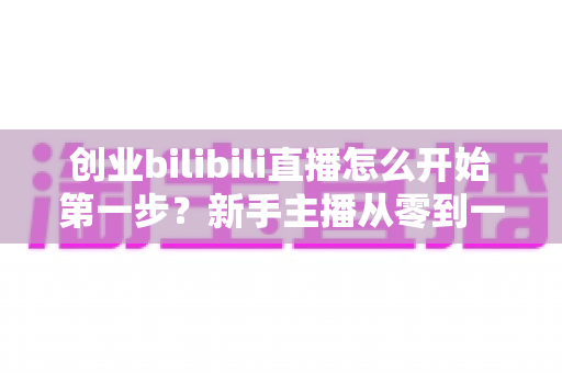 创业bilibili直播怎么开始第一步?新手主播从零到一的完整实操指南 创业bilibili直播怎么开始第一步?新手主播从零到一的完整实操指南