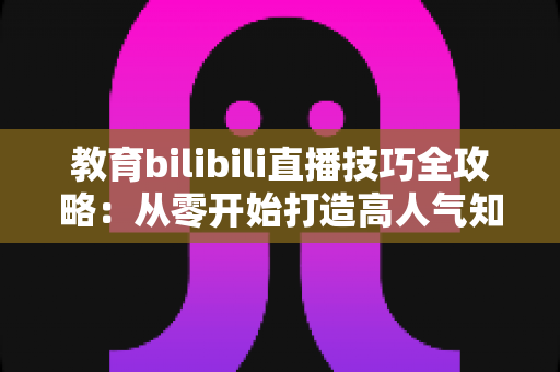 教育bilibili直播技巧全攻略:从零开始打造高人气知识直播间的实用指南 教育bilibili直播技巧全攻略:从零开始打造高人气知识直播间的实用指南