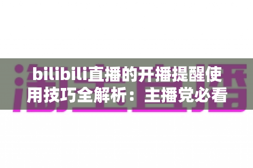 bilibili直播的开播提醒使用技巧全解析：主播党必看，告别错过精彩直播的烦恼