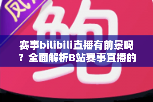 赛事bilibili直播有前景吗?全面解析B站赛事直播的商业潜力、运营策略与未来发展趋势 赛事bilibili直播有前景吗?全面解析B站赛事直播的商业潜力、运营策略与未来发展趋势