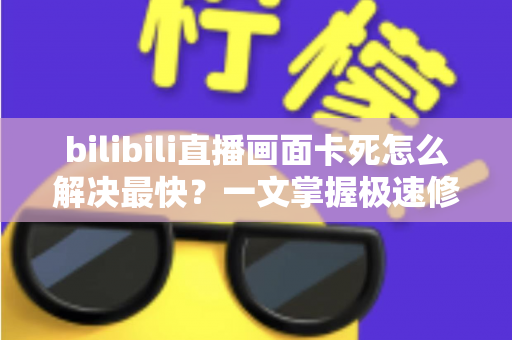 bilibili直播画面卡死怎么解决最快？一文掌握极速修复技巧与流畅观看指南