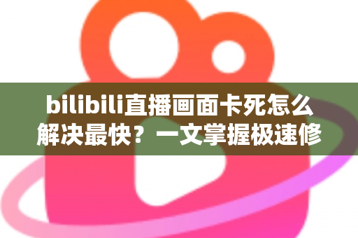 bilibili直播画面卡死怎么解决最快？一文掌握极速修复技巧与流畅观看指南