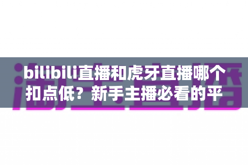 bilibili直播和虎牙直播哪个扣点低？新手主播必看的平台分成深度对比与选台指南