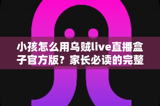 小孩怎么用乌贼live直播盒子官方版?家长必读的完整安全指南 小孩怎么用乌贼live直播盒子官方版?家长必读的完整安全指南