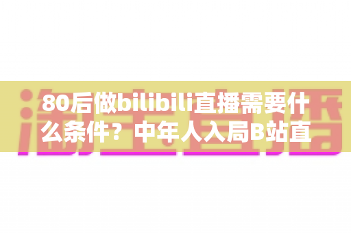 80后做bilibili直播需要什么条件?中年人入局B站直播的完整攻略与逆袭指南 80后做bilibili直播需要什么条件?中年人入局B站直播的完整攻略与逆袭指南