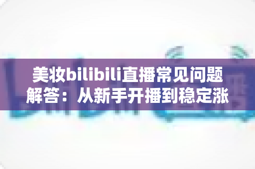 美妆bilibili直播常见问题解答：从新手开播到稳定涨粉的全攻略指南