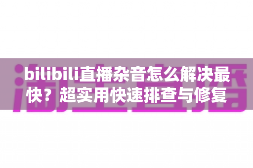 bilibili直播杂音怎么解决最快?超实用快速排查与修复全指南 bilibili直播杂音怎么解决最快?超实用快速排查与修复全指南