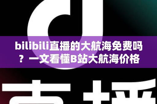 bilibili直播的大航海免费吗?一文看懂B站大航海价格、专属权益与省钱开通指南 bilibili直播的大航海免费吗?一文看懂B站大航海价格、专属权益与省钱开通指南