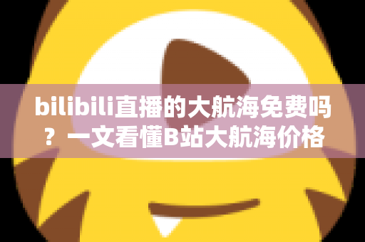 bilibili直播的大航海免费吗?一文看懂B站大航海价格、专属权益与省钱开通指南 bilibili直播的大航海免费吗?一文看懂B站大航海价格、专属权益与省钱开通指南