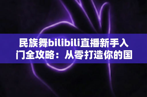 民族舞bilibili直播新手入门全攻略：从零打造你的国风舞蹈直播间