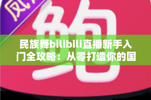 民族舞bilibili直播新手入门全攻略：从零打造你的国风舞蹈直播间