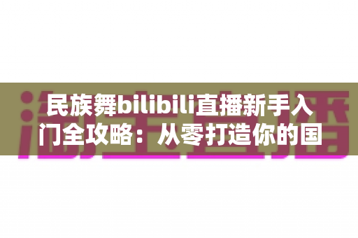 民族舞bilibili直播新手入门全攻略：从零打造你的国风舞蹈直播间