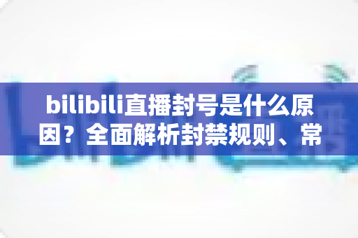 bilibili直播封号是什么原因?全面解析封禁规则、常见违规行为与避坑指南 bilibili直播封号是什么原因?全面解析封禁规则、常见违规行为与避坑指南