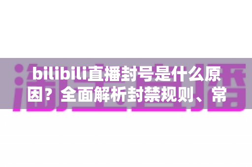 bilibili直播封号是什么原因?全面解析封禁规则、常见违规行为与避坑指南 bilibili直播封号是什么原因?全面解析封禁规则、常见违规行为与避坑指南