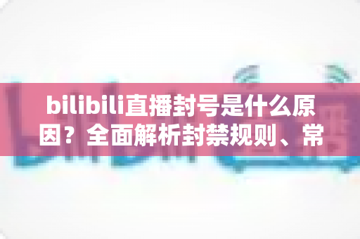bilibili直播封号是什么原因?全面解析封禁规则、常见违规行为与避坑指南 bilibili直播封号是什么原因?全面解析封禁规则、常见违规行为与避坑指南