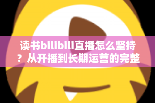 读书bilibili直播怎么坚持?从开播到长期运营的完整实操指南 读书bilibili直播怎么坚持?从开播到长期运营的完整实操指南