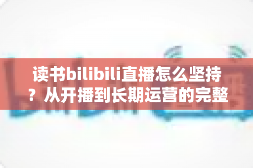 读书bilibili直播怎么坚持?从开播到长期运营的完整实操指南 读书bilibili直播怎么坚持?从开播到长期运营的完整实操指南