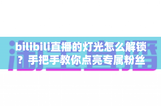 bilibili直播的灯光怎么解锁?手把手教你点亮专属粉丝灯牌的完整攻略 bilibili直播的灯光怎么解锁?手把手教你点亮专属粉丝灯牌的完整攻略