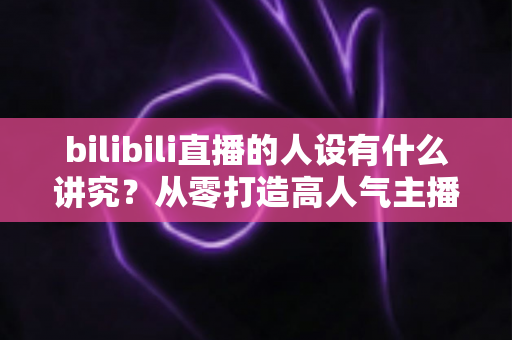 bilibili直播的人设有什么讲究?从零打造高人气主播人设的全方位指南 bilibili直播的人设有什么讲究?从零打造高人气主播人设的全方位指南