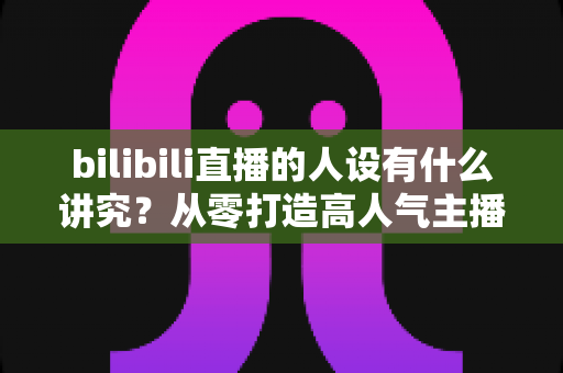 bilibili直播的人设有什么讲究?从零打造高人气主播人设的全方位指南 bilibili直播的人设有什么讲究?从零打造高人气主播人设的全方位指南