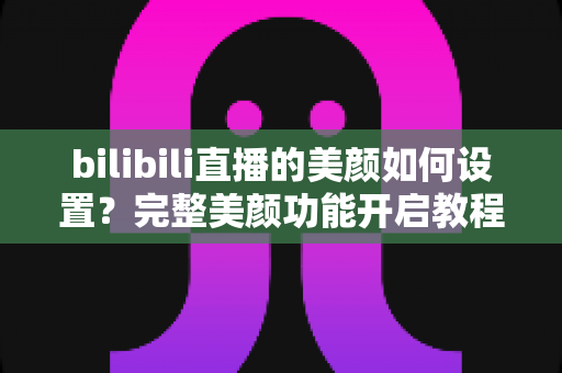 bilibili直播的美颜如何设置?完整美颜功能开启教程与主播实用美颜技巧全解析 bilibili直播的美颜如何设置?完整美颜功能开启教程与主播实用美颜技巧全解析