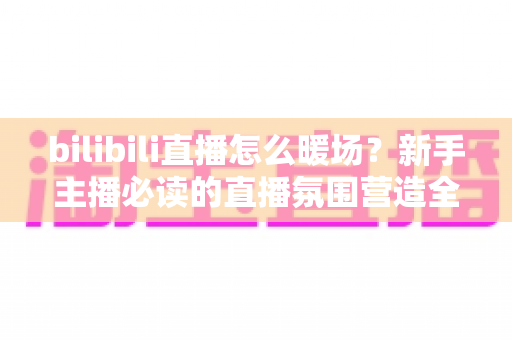 bilibili直播怎么暖场?新手主播必读的直播氛围营造全攻略与实战技巧详解 bilibili直播怎么暖场?新手主播必读的直播氛围营造全攻略与实战技巧详解