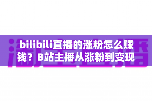 bilibili直播的涨粉怎么赚钱?B站主播从涨粉到变现的全流程实用指南 bilibili直播的涨粉怎么赚钱?B站主播从涨粉到变现的全流程实用指南
