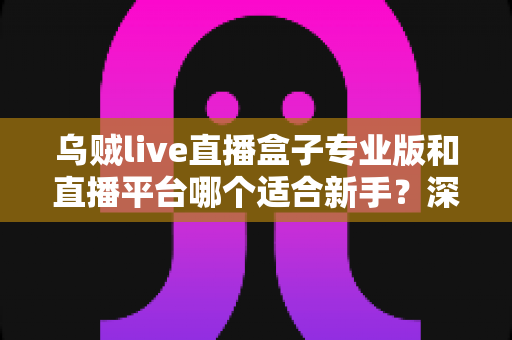 乌贼live直播盒子专业版和直播平台哪个适合新手？深度对比分析与入门指南