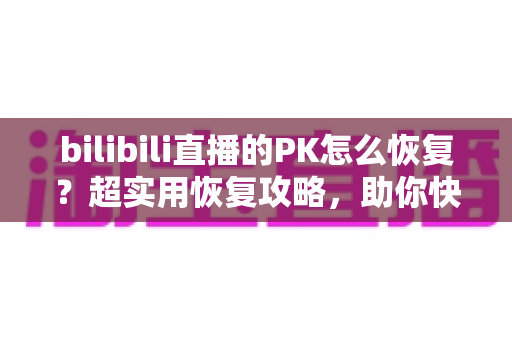 bilibili直播的PK怎么恢复？超实用恢复攻略，助你快速重回PK战场