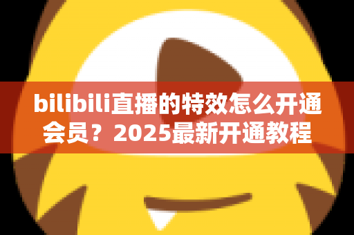 bilibili直播的特效怎么开通会员?2025最新开通教程与特效权益全解析 bilibili直播的特效怎么开通会员?2025最新开通教程与特效权益全解析