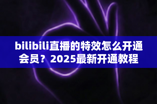bilibili直播的特效怎么开通会员?2025最新开通教程与特效权益全解析 bilibili直播的特效怎么开通会员?2025最新开通教程与特效权益全解析