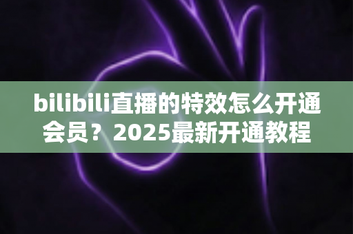 bilibili直播的特效怎么开通会员?2025最新开通教程与特效权益全解析 bilibili直播的特效怎么开通会员?2025最新开通教程与特效权益全解析