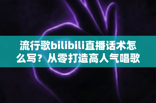 流行歌bilibili直播话术怎么写?从零打造高人气唱歌直播间的实用指南 流行歌bilibili直播话术怎么写?从零打造高人气唱歌直播间的实用指南