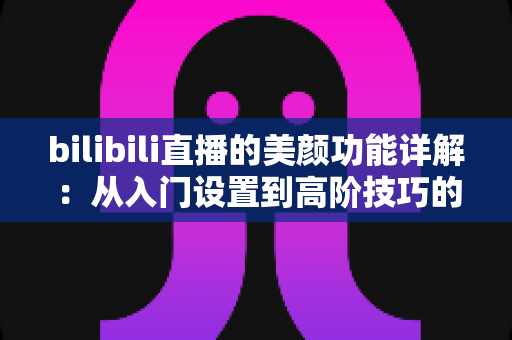 bilibili直播的美颜功能详解:从入门设置到高阶技巧的完整指南 bilibili直播的美颜功能详解:从入门设置到高阶技巧的完整指南