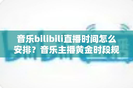音乐bilibili直播时间怎么安排？音乐主播黄金时段规划与涨粉实用指南