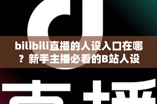 bilibili直播的人设入口在哪?新手主播必看的B站人设设置全攻略与运营指南 bilibili直播的人设入口在哪?新手主播必看的B站人设设置全攻略与运营指南