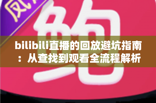 bilibili直播的回放避坑指南：从查找到观看全流程解析，助你避开回放路上的所有陷阱