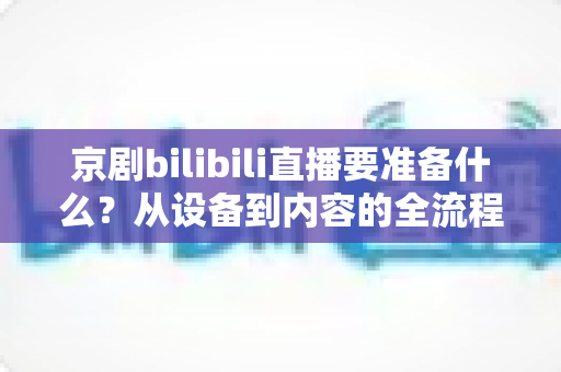 京剧bilibili直播要准备什么?从设备到内容的全流程筹备指南与实战建议 京剧bilibili直播要准备什么?从设备到内容的全流程筹备指南与实战建议