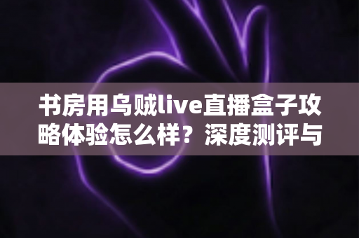 书房用乌贼live直播盒子攻略体验怎么样?深度测评与实用指南全解析 书房用乌贼live直播盒子攻略体验怎么样?深度测评与实用指南全解析