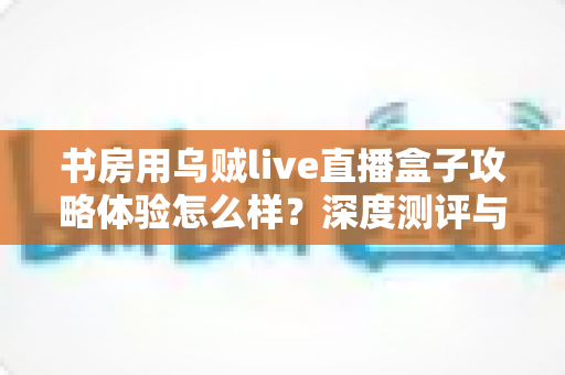 书房用乌贼live直播盒子攻略体验怎么样?深度测评与实用指南全解析 书房用乌贼live直播盒子攻略体验怎么样?深度测评与实用指南全解析