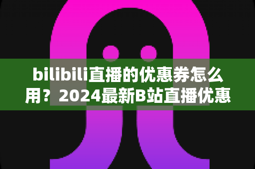 bilibili直播的优惠券怎么用?2024最新B站直播优惠券领取、使用与避坑全攻略 bilibili直播的优惠券怎么用?2024最新B站直播优惠券领取、使用与避坑全攻略