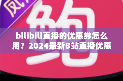 bilibili直播的优惠券怎么用?2024最新B站直播优惠券领取、使用与避坑全攻略 bilibili直播的优惠券怎么用?2024最新B站直播优惠券领取、使用与避坑全攻略