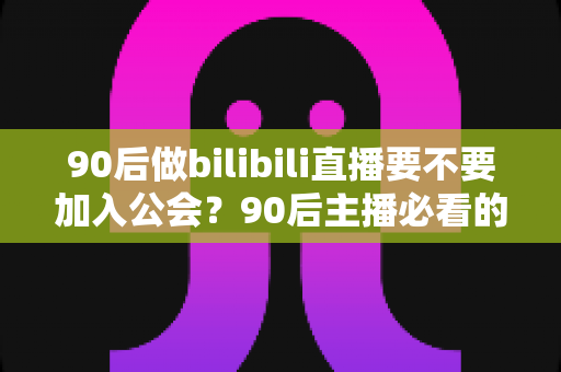 90后做bilibili直播要不要加入公会？90后主播必看的公会利弊分析与避坑指南