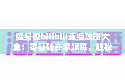 健身操bilibili直播攻略大全:零基础在家跟练,轻松打造高效燃脂计划 健身操bilibili直播攻略大全:零基础在家跟练,轻松打造高效燃脂计划