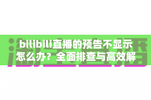 bilibili直播的预告不显示怎么办？全面排查与高效解决指南一文读懂