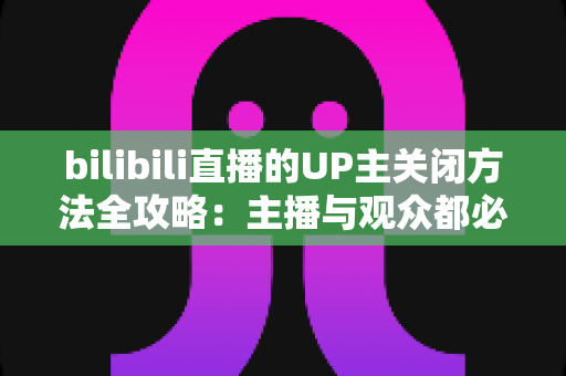 bilibili直播的UP主关闭方法全攻略:主播与观众都必须掌握的实用操作指南 bilibili直播的UP主关闭方法全攻略:主播与观众都必须掌握的实用操作指南