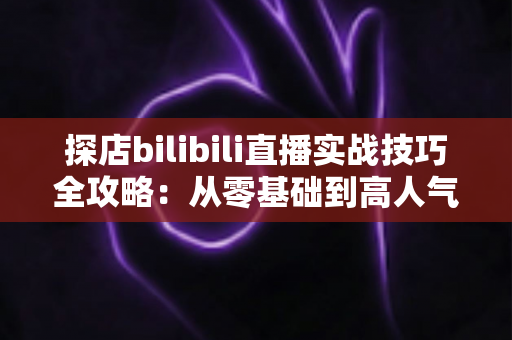 探店bilibili直播实战技巧全攻略：从零基础到高人气美食直播间的进阶指南