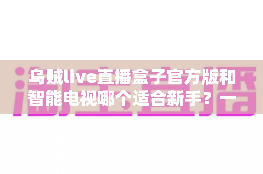 乌贼live直播盒子官方版和智能电视哪个适合新手？一篇帮你理清思路的选购指南
