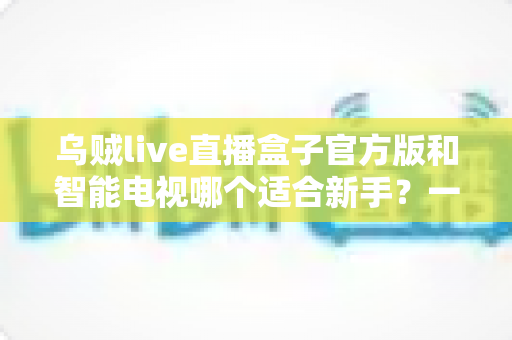 乌贼live直播盒子官方版和智能电视哪个适合新手？一篇帮你理清思路的选购指南