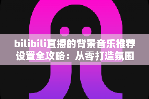 bilibili直播的背景音乐推荐设置全攻略:从零打造氛围感拉满的高人气直播间 bilibili直播的背景音乐推荐设置全攻略:从零打造氛围感拉满的高人气直播间